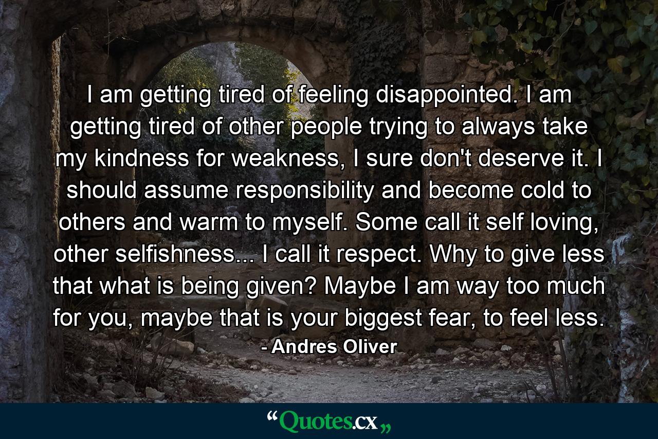 I am getting tired of feeling disappointed. I am getting tired of other people trying to always take my kindness for weakness, I sure don't deserve it. I should assume responsibility and become cold to others and warm to myself. Some call it self loving, other selfishness... I call it respect. Why to give less that what is being given? Maybe I am way too much for you, maybe that is your biggest fear, to feel less. - Quote by Andres Oliver