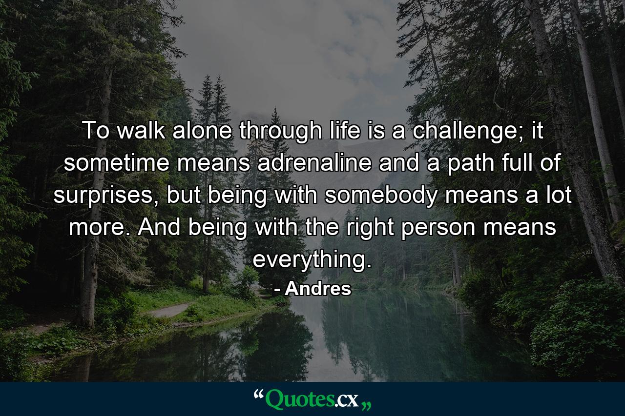 To walk alone through life is a challenge; it sometime means adrenaline and a path full of surprises, but being with somebody means a lot more. And being with the right person means everything. - Quote by Andres