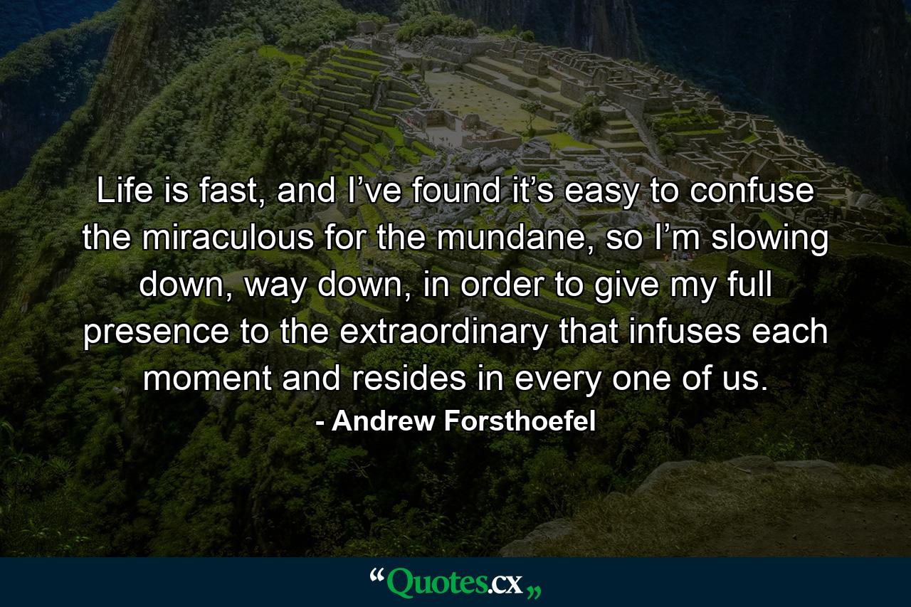 Life is fast, and I’ve found it’s easy to confuse the miraculous for the mundane, so I’m slowing down, way down, in order to give my full presence to the extraordinary that infuses each moment and resides in every one of us. - Quote by Andrew Forsthoefel