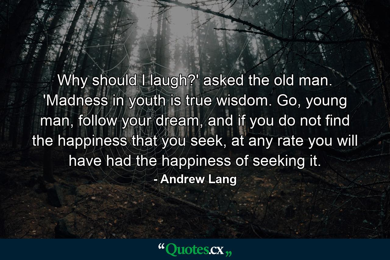 Why should I laugh?' asked the old man. 'Madness in youth is true wisdom. Go, young man, follow your dream, and if you do not find the happiness that you seek, at any rate you will have had the happiness of seeking it. - Quote by Andrew Lang