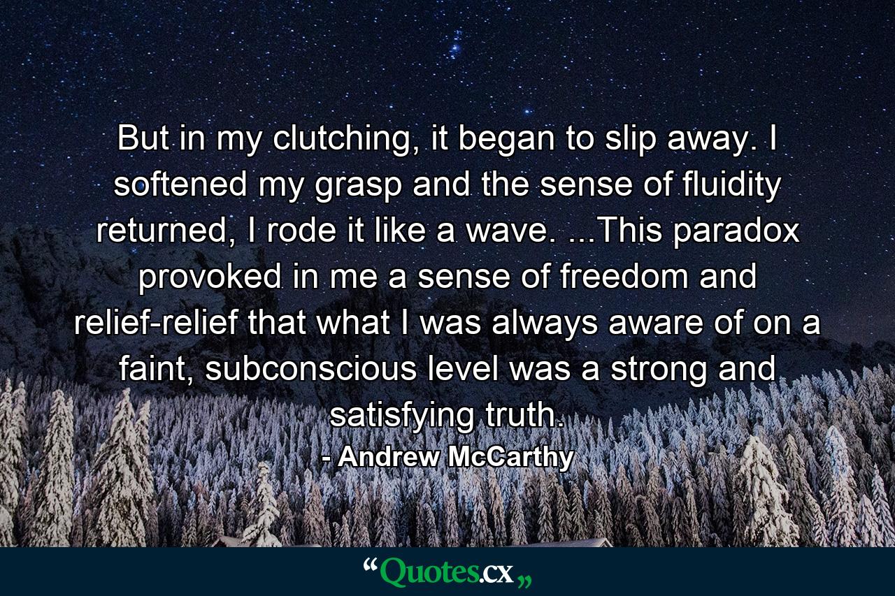 But in my clutching, it began to slip away. I softened my grasp and the sense of fluidity returned, I rode it like a wave. ...This paradox provoked in me a sense of freedom and relief-relief that what I was always aware of on a faint, subconscious level was a strong and satisfying truth. - Quote by Andrew McCarthy