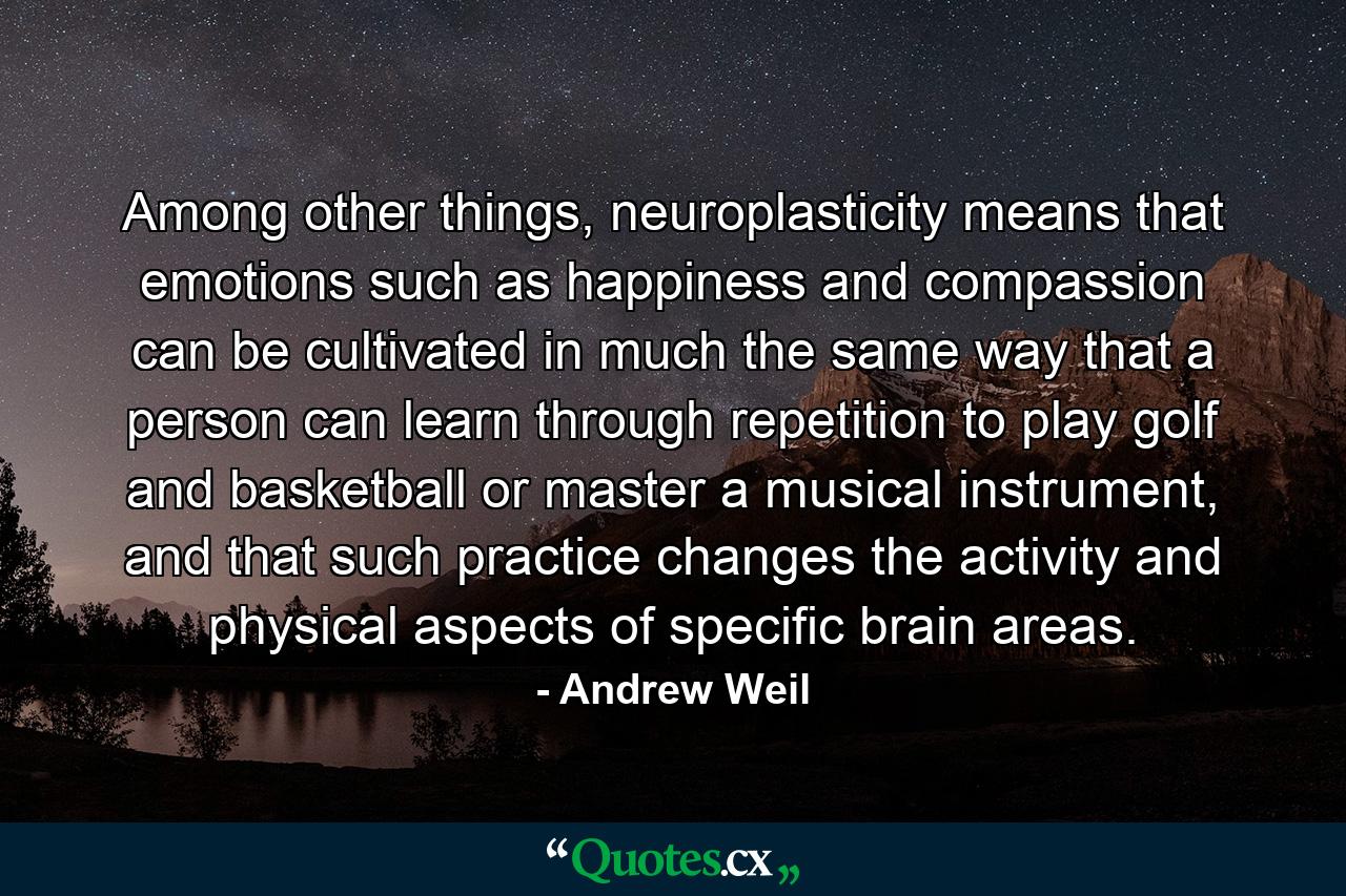 Among other things, neuroplasticity means that emotions such as happiness and compassion can be cultivated in much the same way that a person can learn through repetition to play golf and basketball or master a musical instrument, and that such practice changes the activity and physical aspects of specific brain areas. - Quote by Andrew Weil