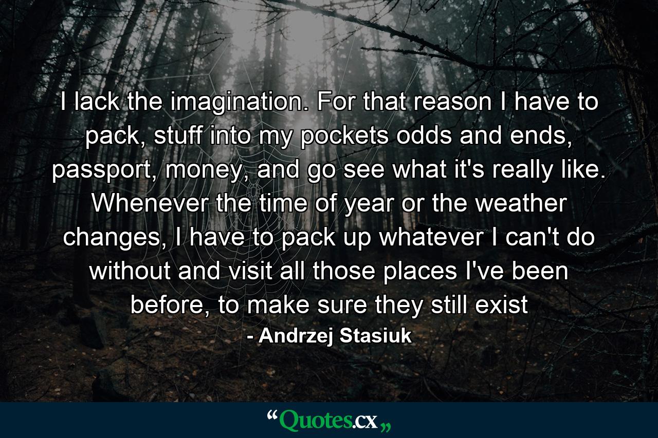 I lack the imagination. For that reason I have to pack, stuff into my pockets odds and ends, passport, money, and go see what it's really like. Whenever the time of year or the weather changes, I have to pack up whatever I can't do without and visit all those places I've been before, to make sure they still exist - Quote by Andrzej Stasiuk