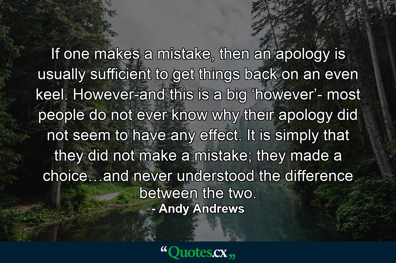 If one makes a mistake, then an apology is usually sufficient to get things back on an even keel. However-and this is a big ‘however’- most people do not ever know why their apology did not seem to have any effect. It is simply that they did not make a mistake; they made a choice…and never understood the difference between the two. - Quote by Andy Andrews