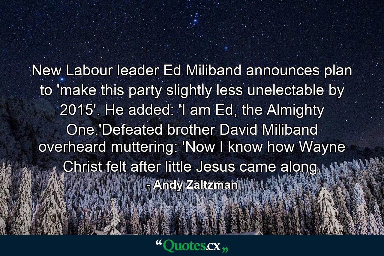 New Labour leader Ed Miliband announces plan to 'make this party slightly less unelectable by 2015'. He added: 'I am Ed, the Almighty One.'Defeated brother David Miliband overheard muttering: 'Now I know how Wayne Christ felt after little Jesus came along. - Quote by Andy Zaltzman