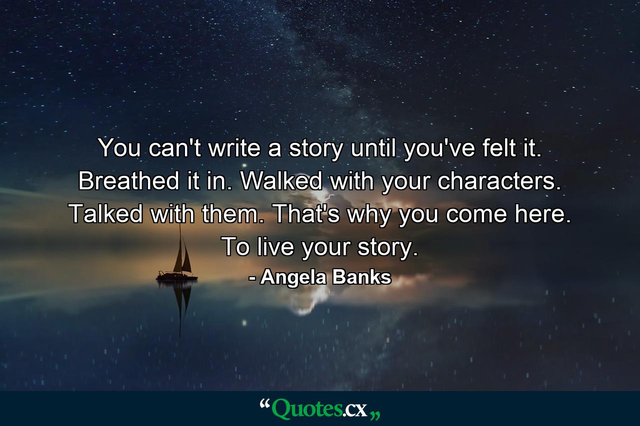 You can't write a story until you've felt it. Breathed it in. Walked with your characters. Talked with them. That's why you come here. To live your story. - Quote by Angela Banks