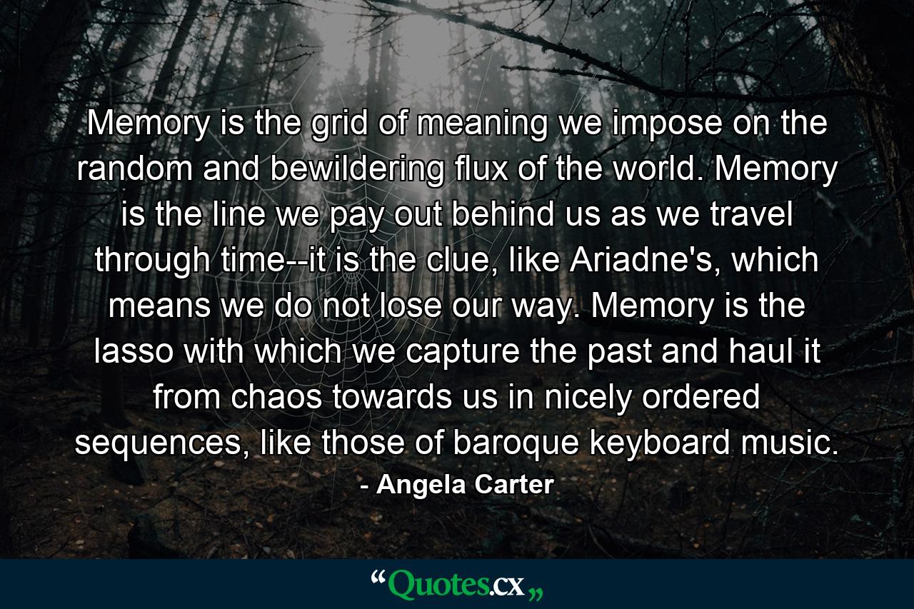 Memory is the grid of meaning we impose on the random and bewildering flux of the world. Memory is the line we pay out behind us as we travel through time--it is the clue, like Ariadne's, which means we do not lose our way. Memory is the lasso with which we capture the past and haul it from chaos towards us in nicely ordered sequences, like those of baroque keyboard music. - Quote by Angela Carter