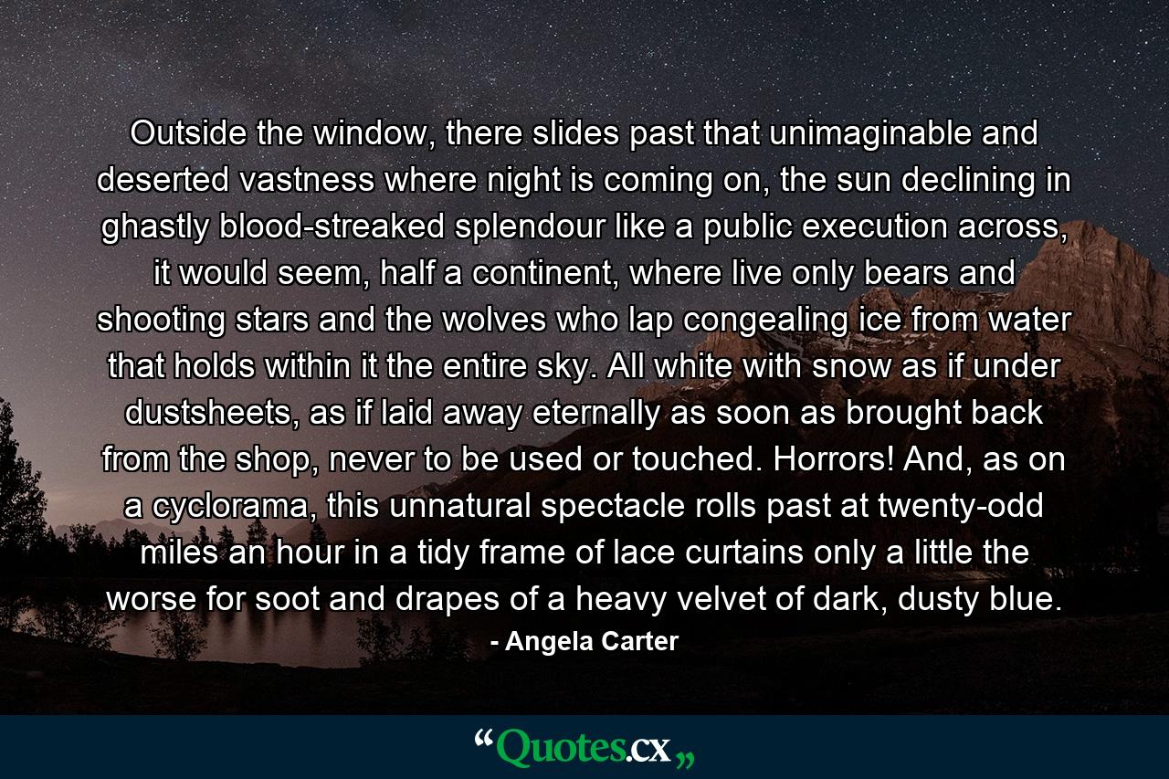 Outside the window, there slides past that unimaginable and deserted vastness where night is coming on, the sun declining in ghastly blood-streaked splendour like a public execution across, it would seem, half a continent, where live only bears and shooting stars and the wolves who lap congealing ice from water that holds within it the entire sky. All white with snow as if under dustsheets, as if laid away eternally as soon as brought back from the shop, never to be used or touched. Horrors! And, as on a cyclorama, this unnatural spectacle rolls past at twenty-odd miles an hour in a tidy frame of lace curtains only a little the worse for soot and drapes of a heavy velvet of dark, dusty blue. - Quote by Angela Carter