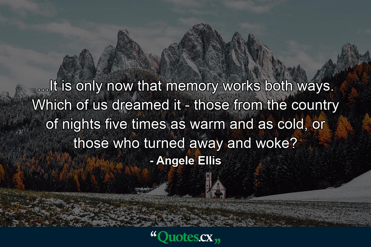 ...It is only now that memory works both ways. Which of us dreamed it - those from the country of nights five times as warm and as cold, or those who turned away and woke? - Quote by Angele Ellis