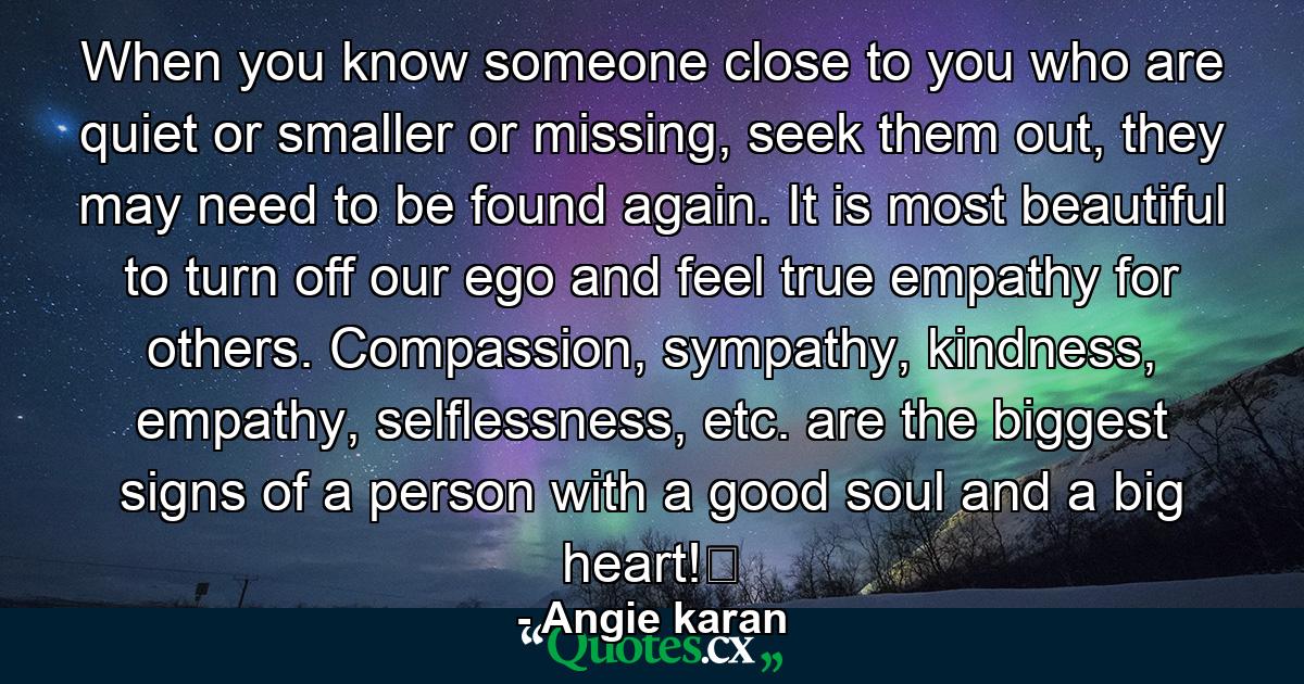 When you know someone close to you who are quiet or smaller or missing, seek them out, they may need to be found again. It is most beautiful to turn off our ego and feel true empathy for others. Compassion, sympathy, kindness, empathy, selflessness, etc. are the biggest signs of a person with a good soul and a big heart!﻿ - Quote by Angie karan