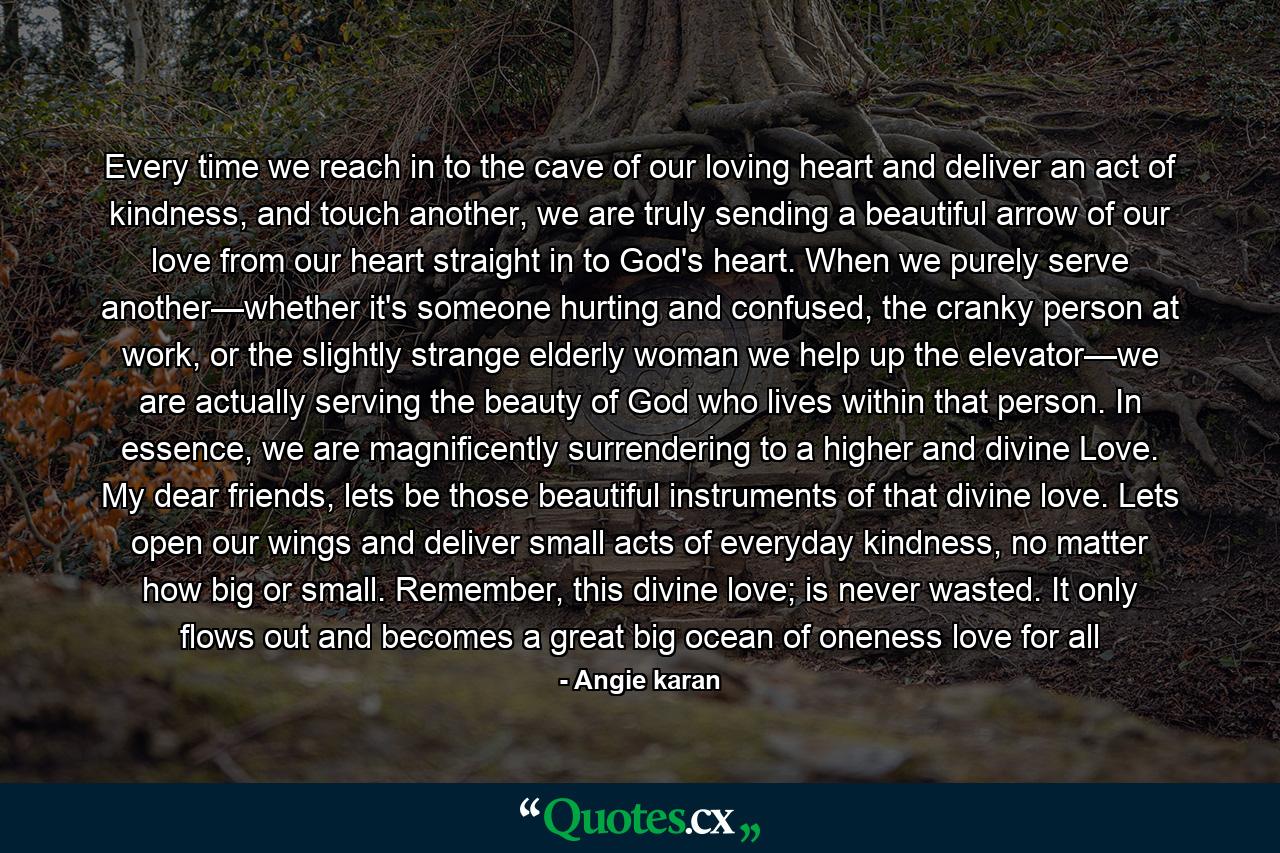 Every time we reach in to the cave of our loving heart and deliver an act of kindness, and touch another, we are truly sending a beautiful arrow of our love from our heart straight in to God's heart. When we purely serve another—whether it's someone hurting and confused, the cranky person at work, or the slightly strange elderly woman we help up the elevator—we are actually serving the beauty of God who lives within that person. In essence, we are magnificently surrendering to a higher and divine Love. My dear friends, lets be those beautiful instruments of that divine love. Lets open our wings and deliver small acts of everyday kindness, no matter how big or small. Remember, this divine love; is never wasted. It only flows out and becomes a great big ocean of oneness love for all - Quote by Angie karan