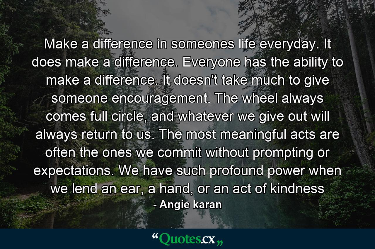 Make a difference in someones life everyday. It does make a difference. Everyone has the ability to make a difference. It doesn't take much to give someone encouragement. The wheel always comes full circle, and whatever we give out will always return to us. The most meaningful acts are often the ones we commit without prompting or expectations. We have such profound power when we lend an ear, a hand, or an act of kindness - Quote by Angie karan