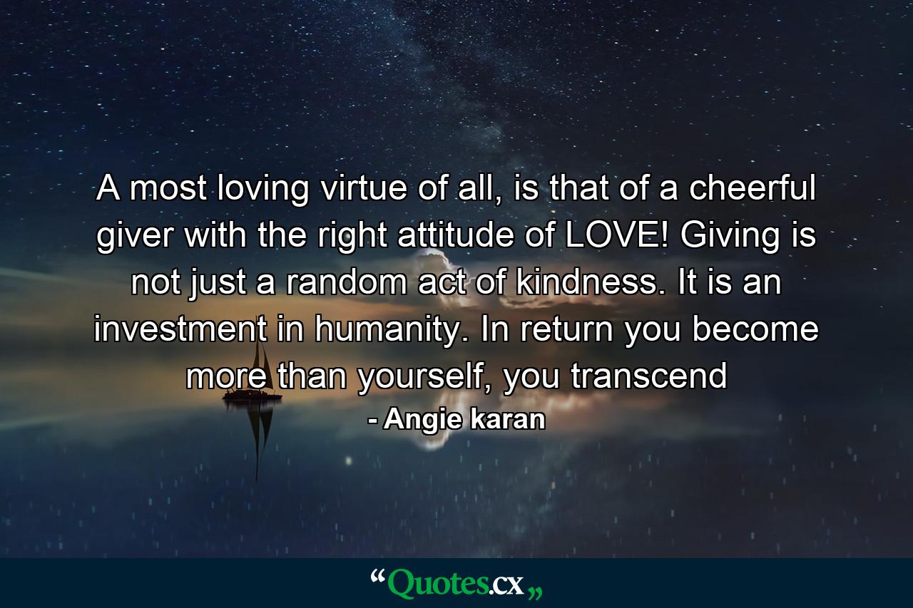 A most loving virtue of all, is that of a cheerful giver with the right attitude of LOVE! Giving is not just a random act of kindness. It is an investment in humanity. In return you become more than yourself, you transcend - Quote by Angie karan