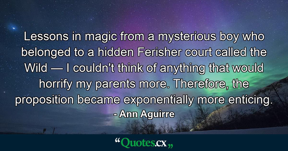 Lessons in magic from a mysterious boy who belonged to a hidden Ferisher court called the Wild — I couldn't think of anything that would horrify my parents more. Therefore, the proposition became exponentially more enticing. - Quote by Ann Aguirre