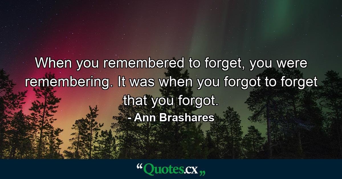 When you remembered to forget, you were remembering. It was when you forgot to forget that you forgot. - Quote by Ann Brashares