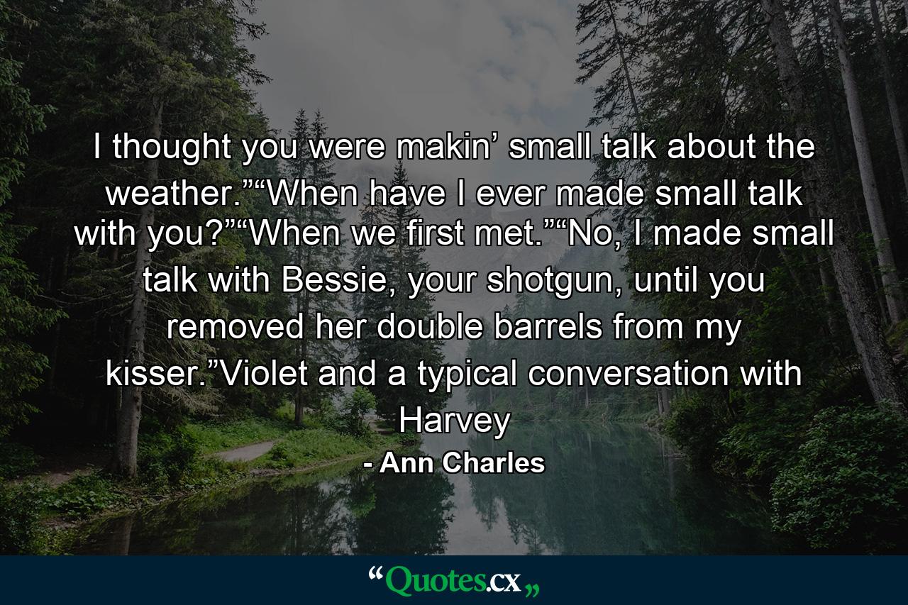 I thought you were makin’ small talk about the weather.”“When have I ever made small talk with you?”“When we first met.”“No, I made small talk with Bessie, your shotgun, until you removed her double barrels from my kisser.”Violet and a typical conversation with Harvey - Quote by Ann Charles