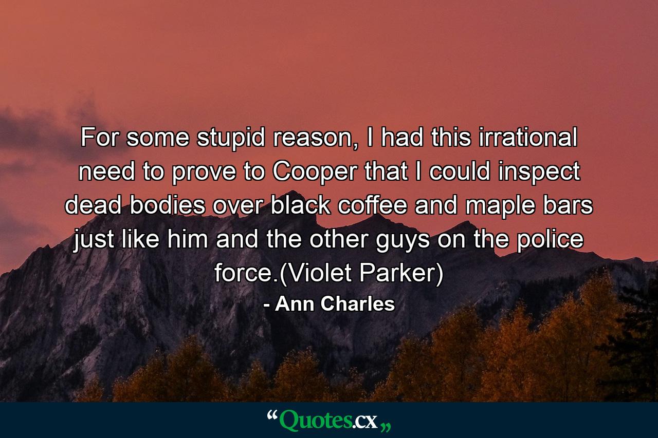 For some stupid reason, I had this irrational need to prove to Cooper that I could inspect dead bodies over black coffee and maple bars just like him and the other guys on the police force.(Violet Parker) - Quote by Ann Charles