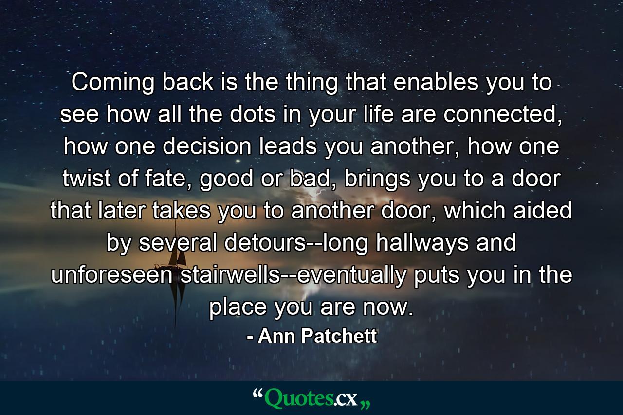 Coming back is the thing that enables you to see how all the dots in your life are connected, how one decision leads you another, how one twist of fate, good or bad, brings you to a door that later takes you to another door, which aided by several detours--long hallways and unforeseen stairwells--eventually puts you in the place you are now. - Quote by Ann Patchett