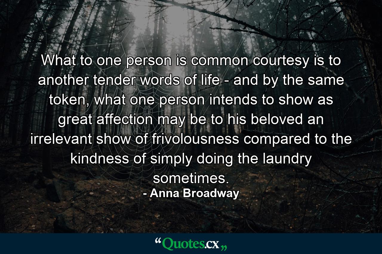 What to one person is common courtesy is to another tender words of life - and by the same token, what one person intends to show as great affection may be to his beloved an irrelevant show of frivolousness compared to the kindness of simply doing the laundry sometimes. - Quote by Anna Broadway