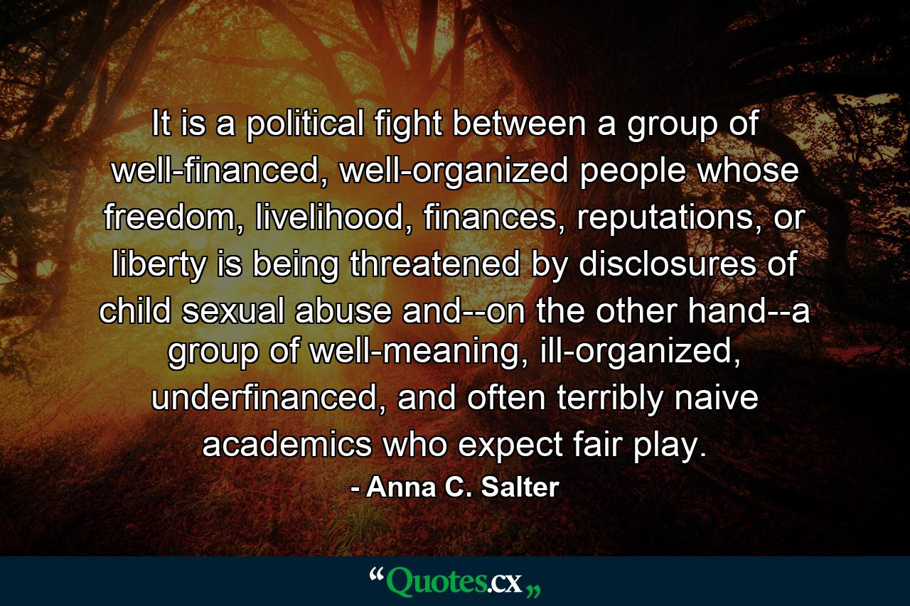 It is a political fight between a group of well-financed, well-organized people whose freedom, livelihood, finances, reputations, or liberty is being threatened by disclosures of child sexual abuse and--on the other hand--a group of well-meaning, ill-organized, underfinanced, and often terribly naive academics who expect fair play. - Quote by Anna C. Salter