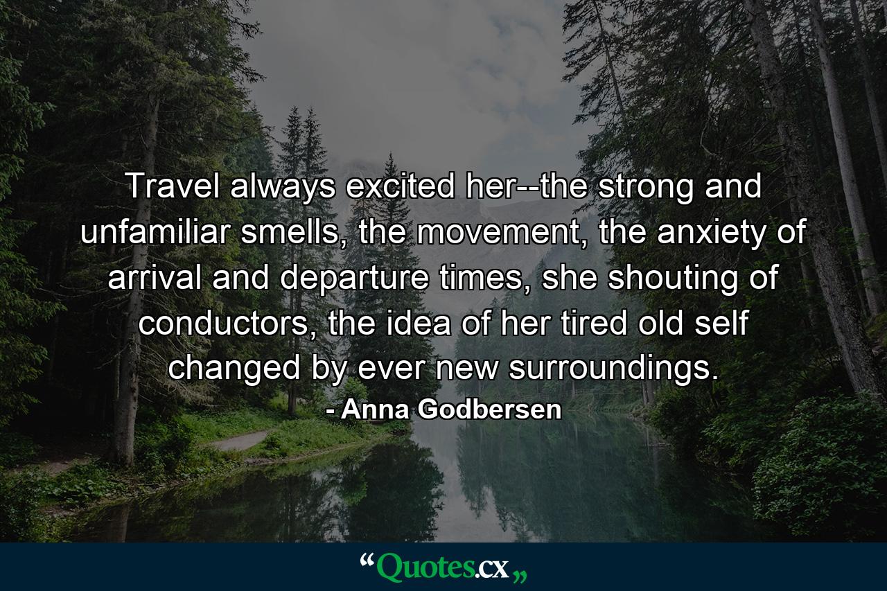 Travel always excited her--the strong and unfamiliar smells, the movement, the anxiety of arrival and departure times, she shouting of conductors, the idea of her tired old self changed by ever new surroundings. - Quote by Anna Godbersen