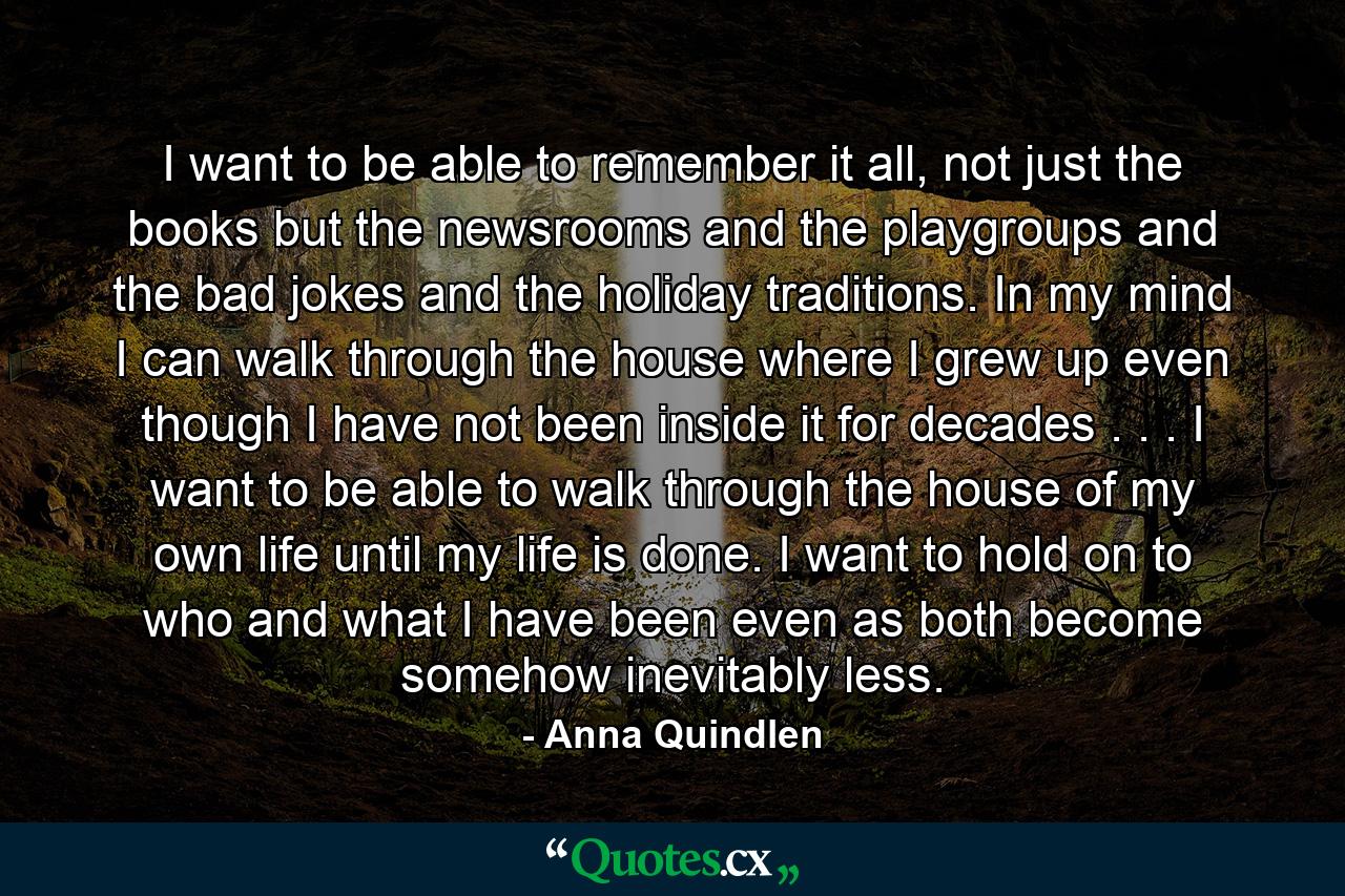 I want to be able to remember it all, not just the books but the newsrooms and the playgroups and the bad jokes and the holiday traditions. In my mind I can walk through the house where I grew up even though I have not been inside it for decades . . . I want to be able to walk through the house of my own life until my life is done. I want to hold on to who and what I have been even as both become somehow inevitably less. - Quote by Anna Quindlen