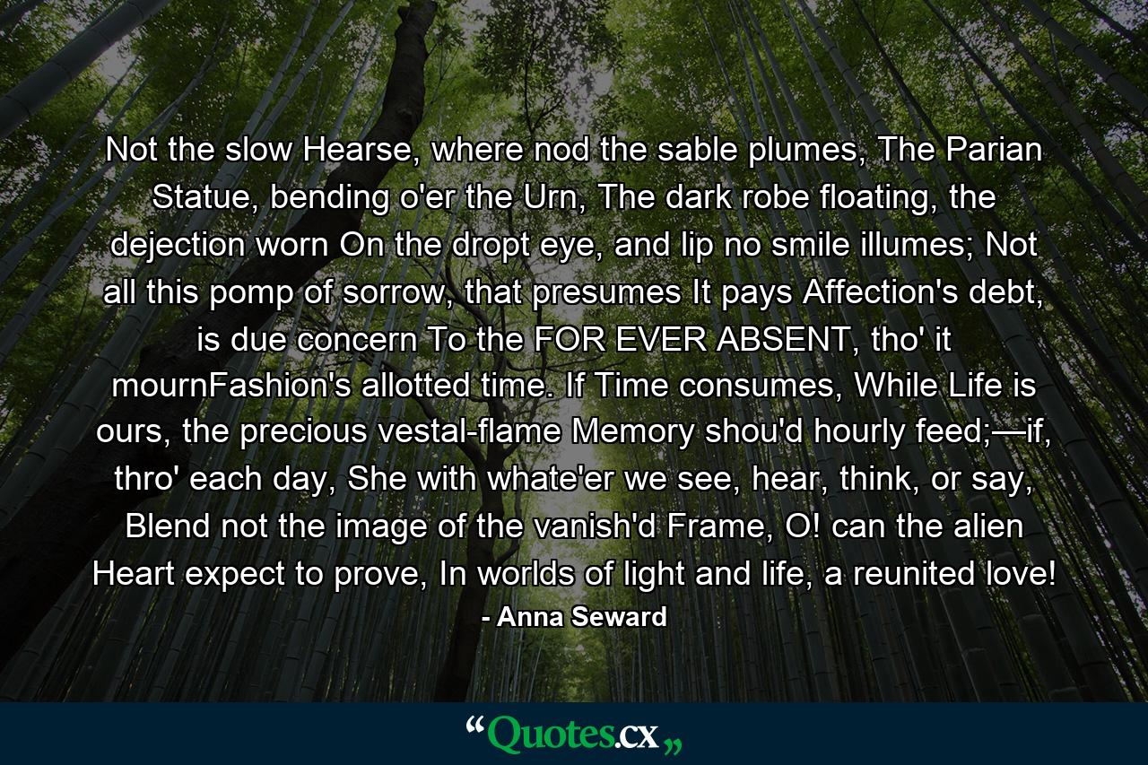 Not the slow Hearse, where nod the sable plumes,     The Parian Statue, bending o'er the Urn,     The dark robe floating, the dejection worn     On the dropt eye, and lip no smile illumes; Not all this pomp of sorrow, that presumes     It pays Affection's debt, is due concern     To the FOR EVER ABSENT, tho' it mournFashion's allotted time. If Time consumes, While Life is ours, the precious vestal-flame     Memory shou'd hourly feed;—if, thro' each day,     She with whate'er we see, hear, think, or say, Blend not the image of the vanish'd Frame,     O! can the alien Heart expect to prove, In worlds of light and life, a reunited love! - Quote by Anna Seward