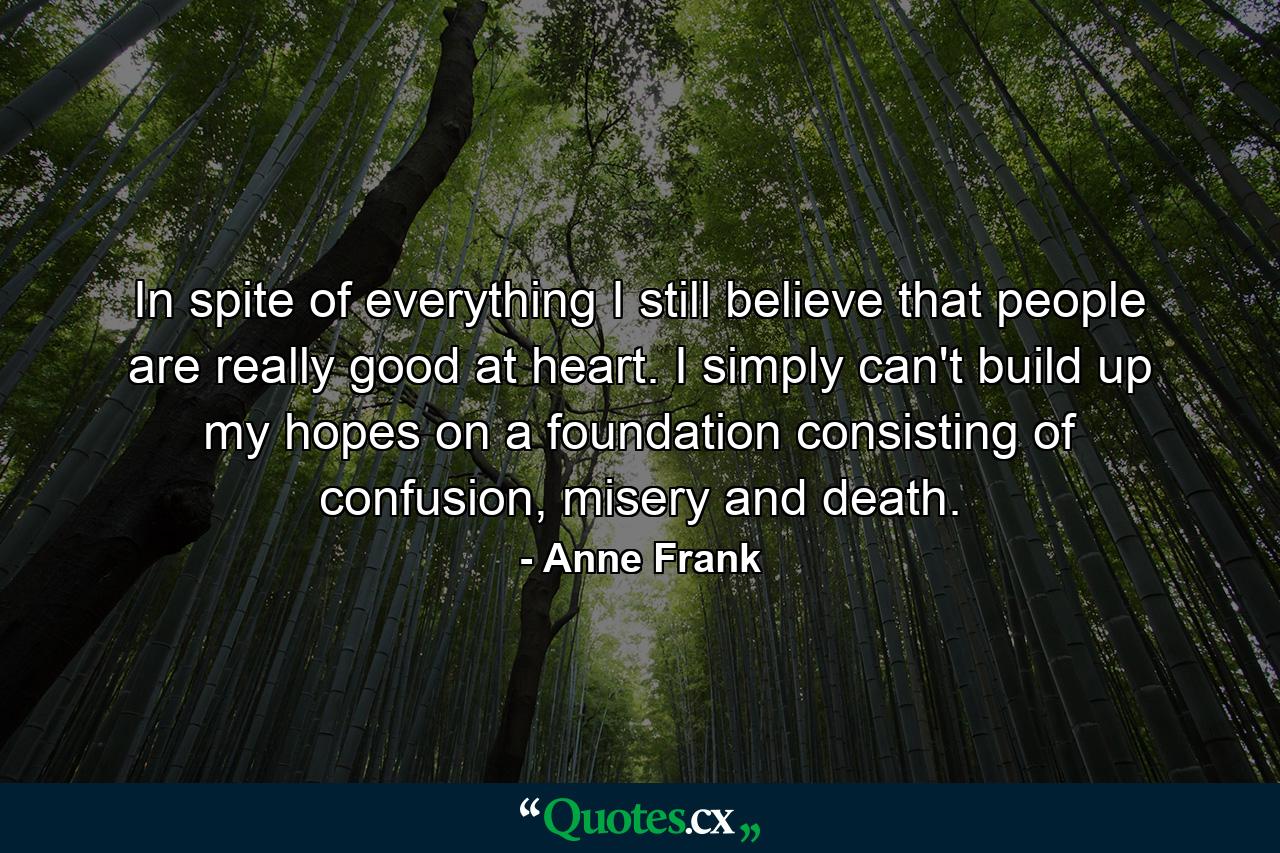 In spite of everything I still believe that people are really good at heart. I simply can't build up my hopes on a foundation consisting of confusion, misery and death. - Quote by Anne Frank