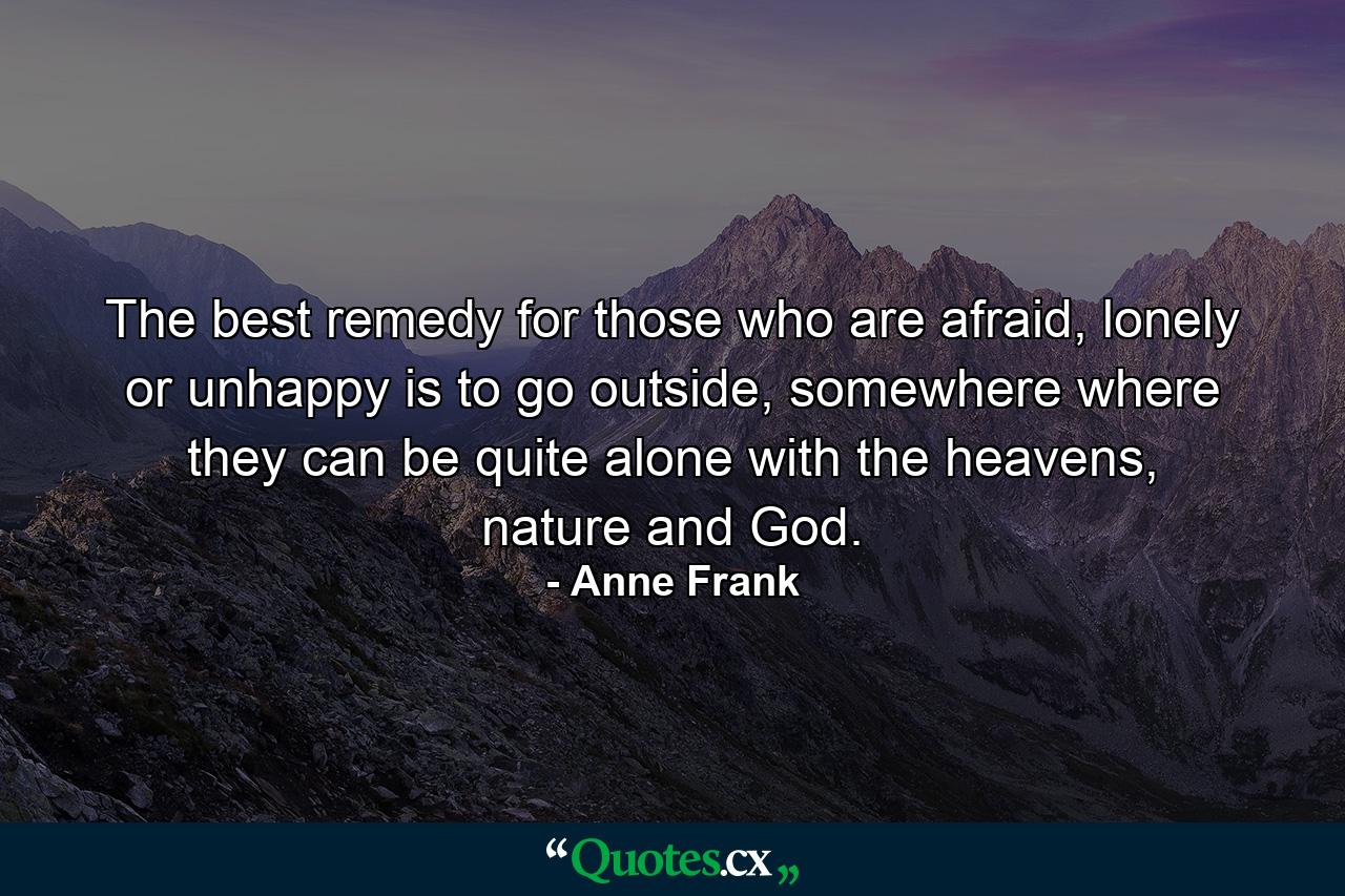 The best remedy for those who are afraid, lonely or unhappy is to go outside, somewhere where they can be quite alone with the heavens, nature and God. - Quote by Anne Frank