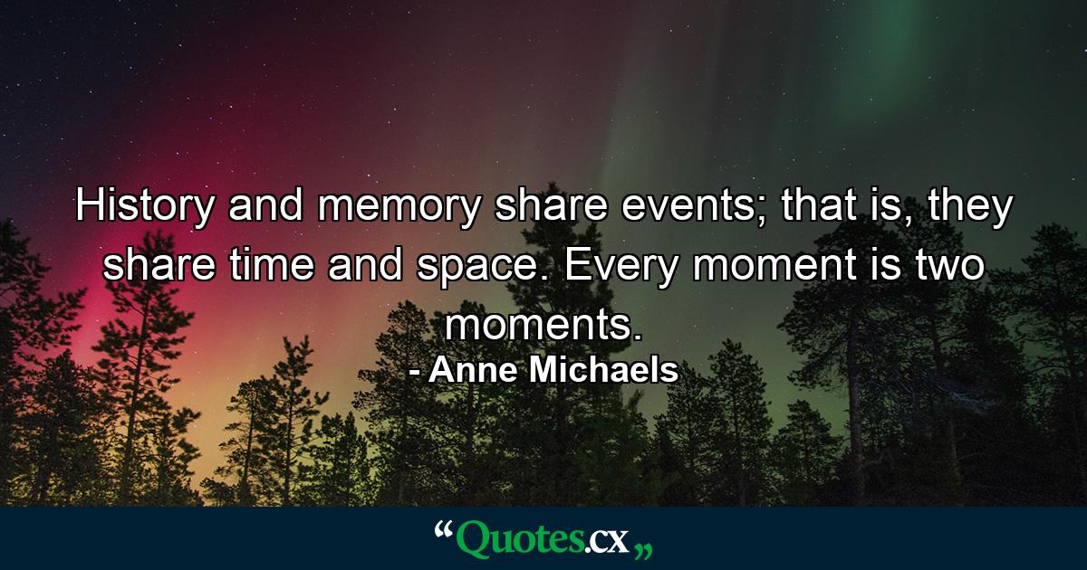 History and memory share events; that is, they share time and space. Every moment is two moments. - Quote by Anne Michaels