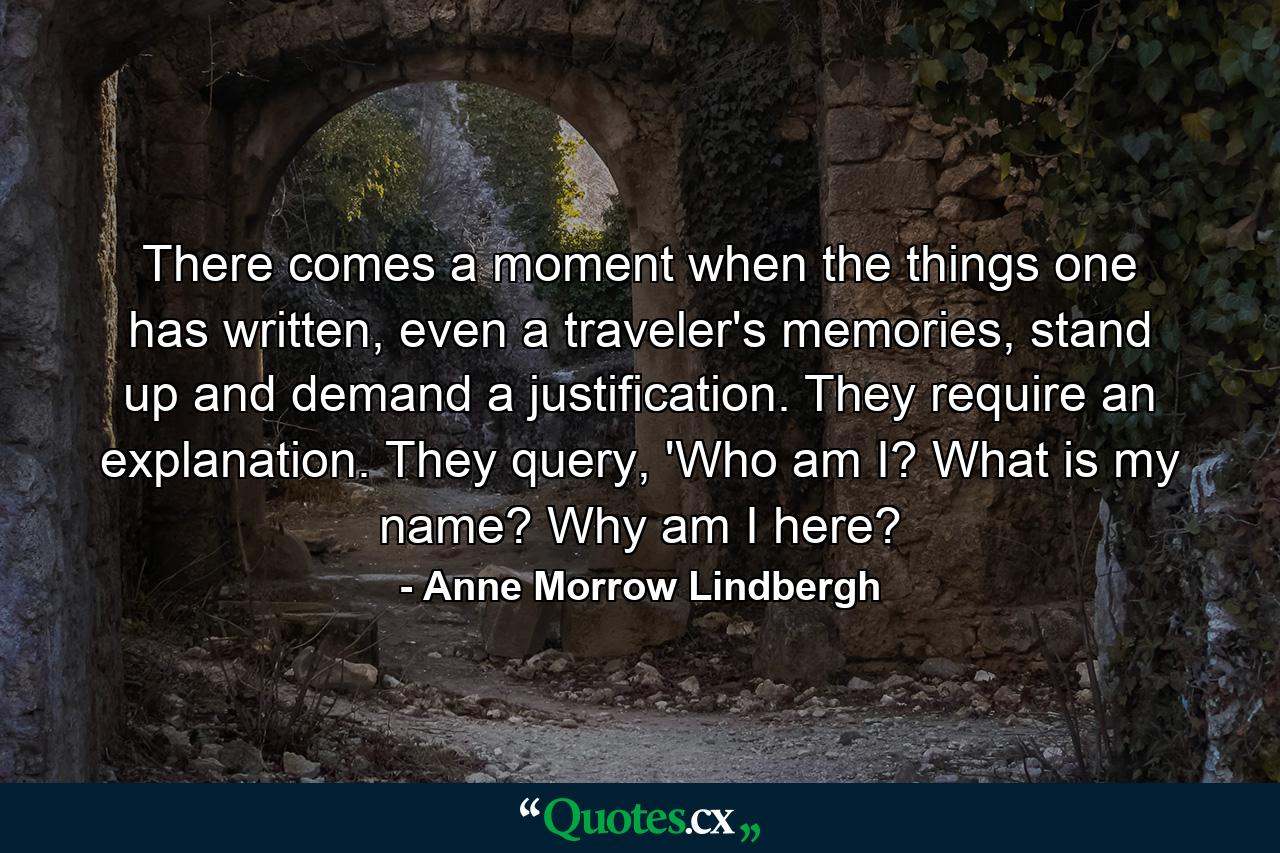 There comes a moment when the things one has written, even a traveler's memories, stand up and demand a justification. They require an explanation. They query, 'Who am I? What is my name? Why am I here? - Quote by Anne Morrow Lindbergh