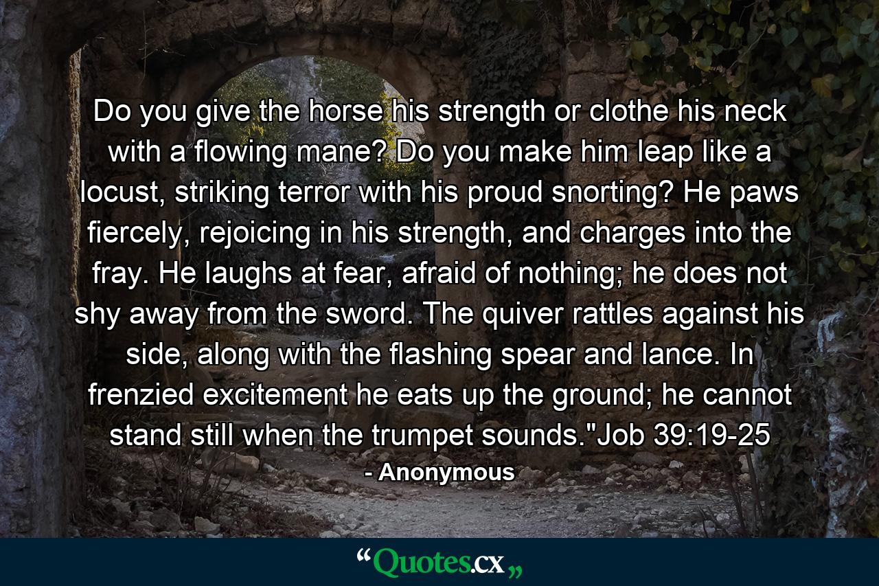 Do you give the horse his strength or clothe his neck with a flowing mane? Do you make him leap like a locust, striking terror with his proud snorting? He paws fiercely, rejoicing in his strength, and charges into the fray. He laughs at fear, afraid of nothing; he does not shy away from the sword. The quiver rattles against his side, along with the flashing spear and lance. In frenzied excitement he eats up the ground; he cannot stand still when the trumpet sounds.