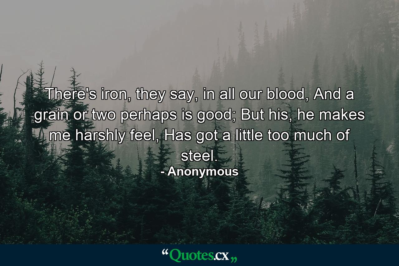 There's iron, they say, in all our blood, And a grain or two perhaps is good; But his, he makes me harshly feel, Has got a little too much of steel. - Quote by Anonymous