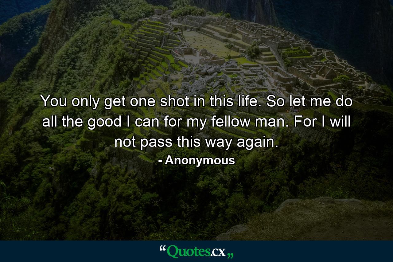 You only get one shot in this life. So let me do all the good I can for my fellow man. For I will not pass this way again. - Quote by Anonymous