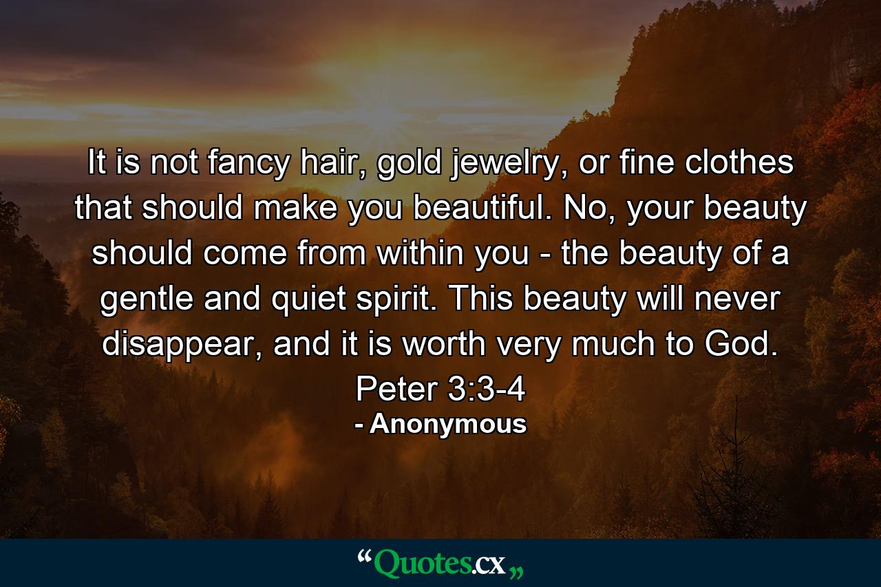 It is not fancy hair, gold jewelry, or fine clothes that should make you beautiful. No, your beauty should come from within you - the beauty of a gentle and quiet spirit. This beauty will never disappear, and it is worth very much to God. Peter 3:3-4 - Quote by Anonymous