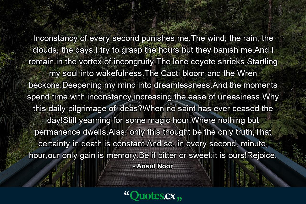 Inconstancy of every second punishes me.The wind, the rain, the clouds, the days,I try to grasp the hours but they banish me,And I remain in the vortex of incongruity.The lone coyote shrieks,Startling my soul into wakefulness.The Cacti bloom and the Wren beckons,Deepening my mind into dreamlessness.And the moments spend time with inconstancy,increasing the ease of uneasiness.Why this daily pilgrimage of ideas?When no saint has ever ceased the day!Still yearning for some magic hour,Where nothing but permanence dwells.Alas, only this thought be the only truth,That certainty in death is constant.And so, in every second, minute, hour,our only gain is memory.Be it bitter or sweet:it is ours!Rejoice. - Quote by Ansul Noor