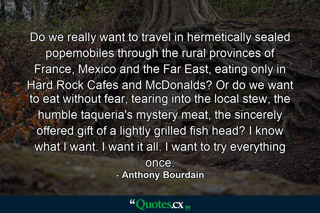 Do we really want to travel in hermetically sealed popemobiles through the rural provinces of France, Mexico and the Far East, eating only in Hard Rock Cafes and McDonalds? Or do we want to eat without fear, tearing into the local stew, the humble taqueria's mystery meat, the sincerely offered gift of a lightly grilled fish head? I know what I want. I want it all. I want to try everything once. - Quote by Anthony Bourdain