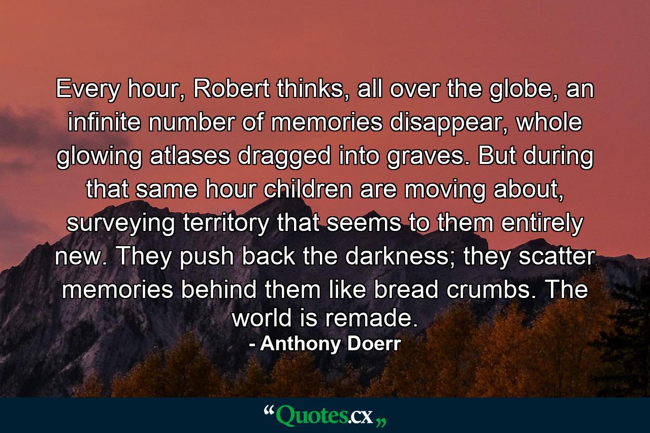 Every hour, Robert thinks, all over the globe, an infinite number of memories disappear, whole glowing atlases dragged into graves. But during that same hour children are moving about, surveying territory that seems to them entirely new. They push back the darkness; they scatter memories behind them like bread crumbs. The world is remade. - Quote by Anthony Doerr