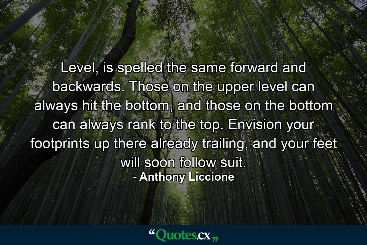 Level, is spelled the same forward and backwards. Those on the upper level can always hit the bottom, and those on the bottom can always rank to the top. Envision your footprints up there already trailing, and your feet will soon follow suit. - Quote by Anthony Liccione