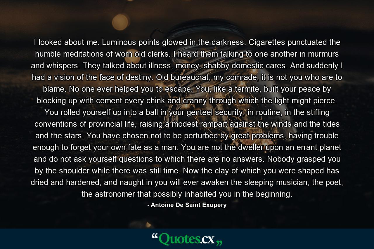 I looked about me. Luminous points glowed in the darkness. Cigarettes punctuated the humble meditations of worn old clerks. I heard them talking to one another in murmurs and whispers. They talked about illness, money, shabby domestic cares. And suddenly I had a vision of the face of destiny. Old bureaucrat, my comrade, it is not you who are to blame. No one ever helped you to escape. You, like a termite, built your peace by blocking up with cement every chink and cranny through which the light might pierce. You rolled yourself up into a ball in your genteel security, in routine, in the stifling conventions of provincial life, raising a modest rampart against the winds and the tides and the stars. You have chosen not to be perturbed by great problems, having trouble enough to forget your own fate as a man. You are not the dweller upon an errant planet and do not ask yourself questions to which there are no answers. Nobody grasped you by the shoulder while there was still time. Now the clay of which you were shaped has dried and hardened, and naught in you will ever awaken the sleeping musician, the poet, the astronomer that possibly inhabited you in the beginning. - Quote by Antoine De Saint Exupery