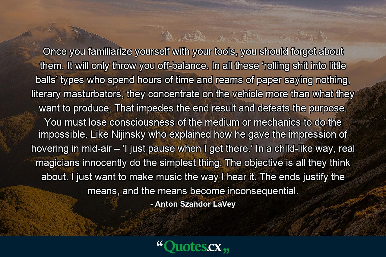 Once you familiarize yourself with your tools, you should forget about them. It will only throw you off-balance. In all these ‘rolling shit into little balls’ types who spend hours of time and reams of paper saying nothing, literary masturbators, they concentrate on the vehicle more than what they want to produce. That impedes the end result and defeats the purpose. You must lose consciousness of the medium or mechanics to do the impossible. Like Nijinsky who explained how he gave the impression of hovering in mid-air – ‘I just pause when I get there.’ In a child-like way, real magicians innocently do the simplest thing. The objective is all they think about. I just want to make music the way I hear it. The ends justify the means, and the means become inconsequential. - Quote by Anton Szandor LaVey