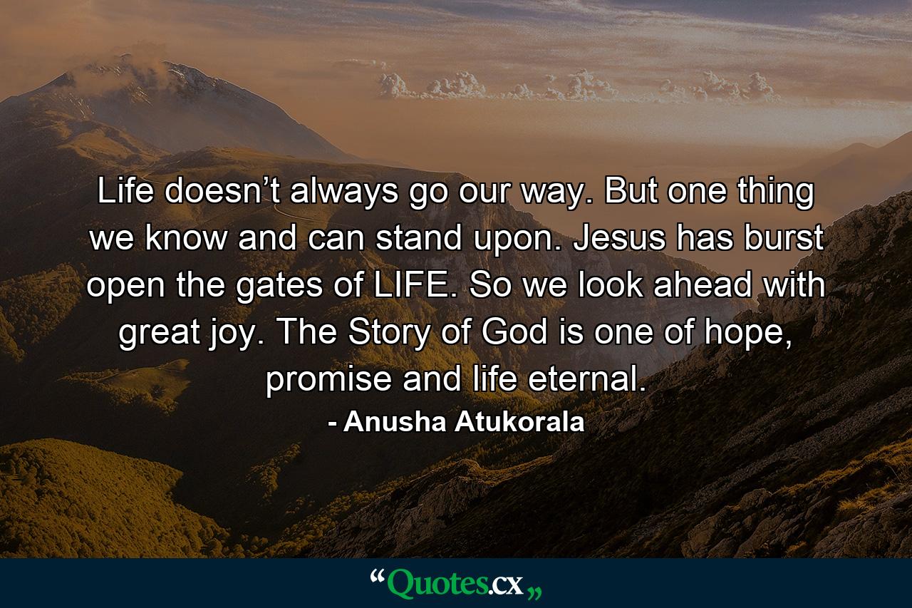 Life doesn’t always go our way. But one thing we know and can stand upon. Jesus has burst open the gates of LIFE. So we look ahead with great joy. The Story of God is one of hope, promise and life eternal. - Quote by Anusha Atukorala