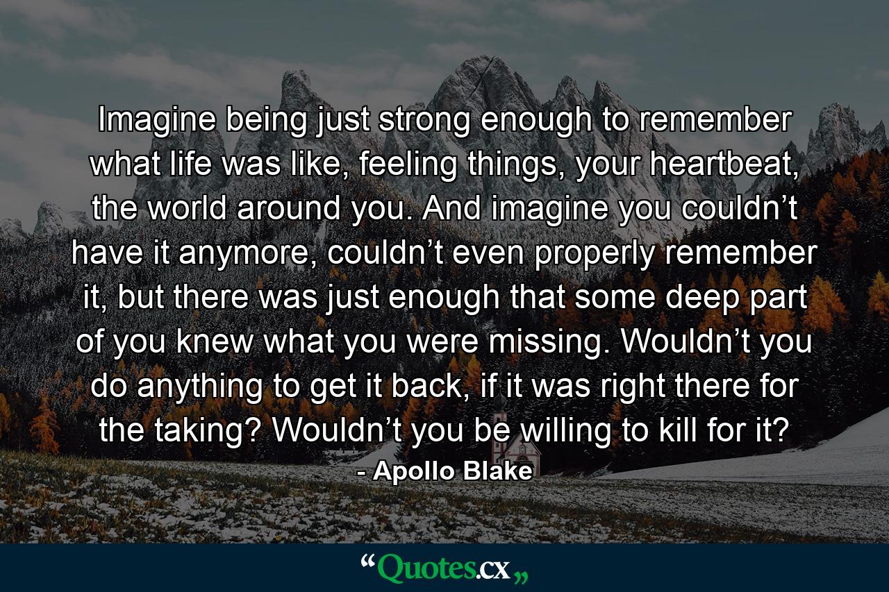 Imagine being just strong enough to remember what life was like, feeling things, your heartbeat, the world around you. And imagine you couldn’t have it anymore, couldn’t even properly remember it, but there was just enough that some deep part of you knew what you were missing. Wouldn’t you do anything to get it back, if it was right there for the taking? Wouldn’t you be willing to kill for it? - Quote by Apollo Blake