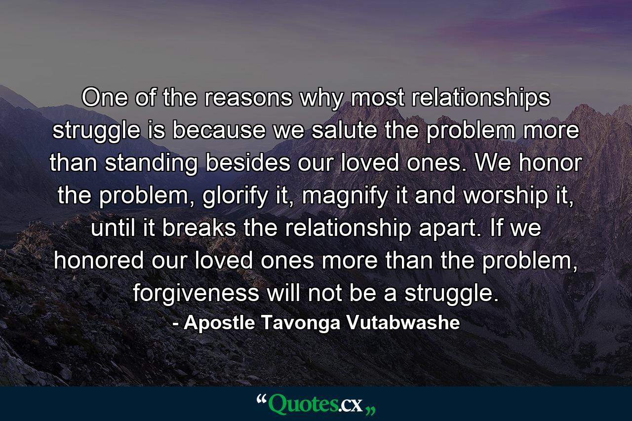 One of the reasons why most relationships struggle is because we salute the problem more than standing besides our loved ones. We honor the problem, glorify it, magnify it and worship it, until it breaks the relationship apart. If we honored our loved ones more than the problem, forgiveness will not be a struggle. - Quote by Apostle Tavonga Vutabwashe