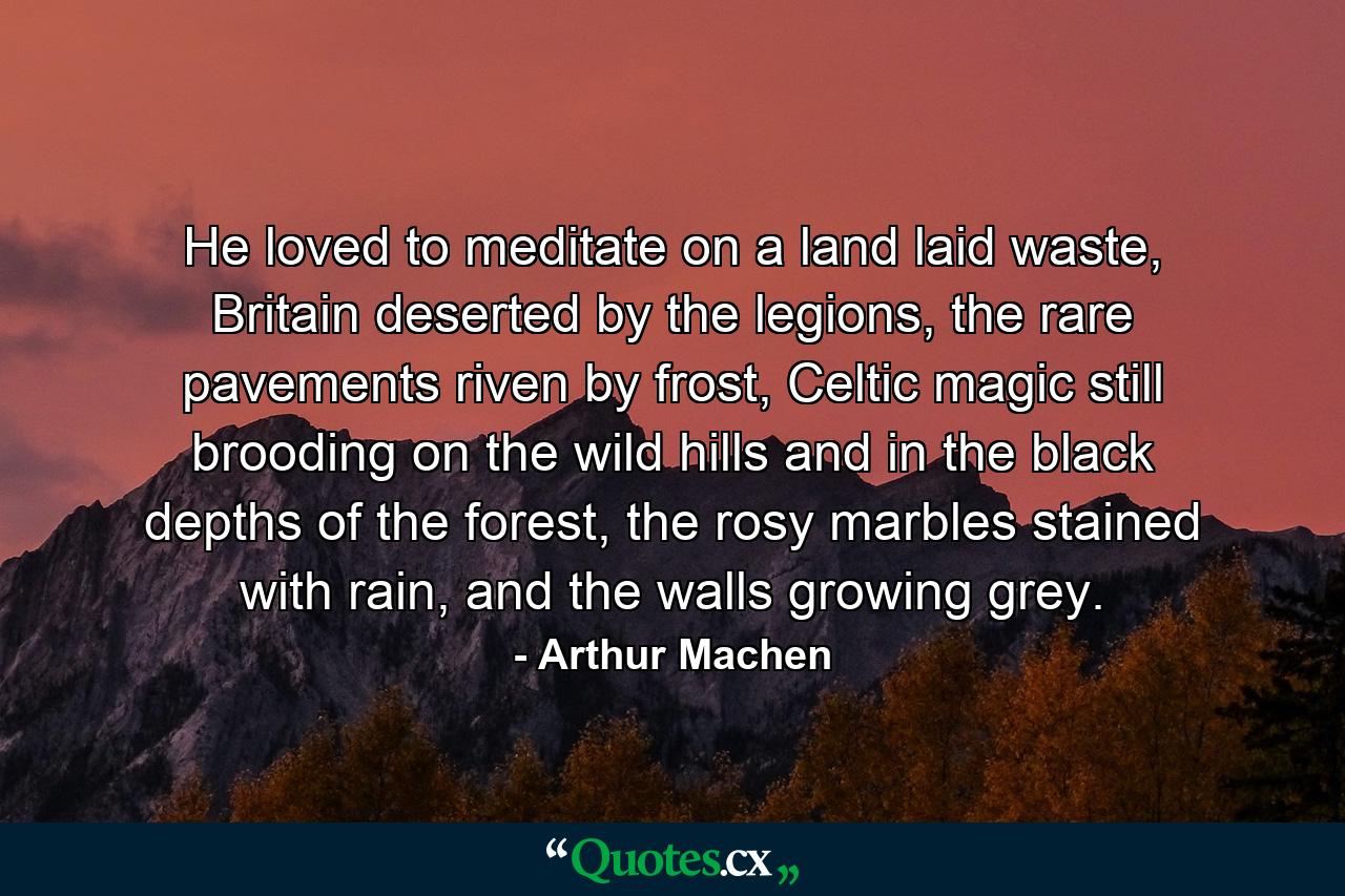 He loved to meditate on a land laid waste, Britain deserted by the legions, the rare pavements riven by frost, Celtic magic still brooding on the wild hills and in the black depths of the forest, the rosy marbles stained with rain, and the walls growing grey. - Quote by Arthur Machen