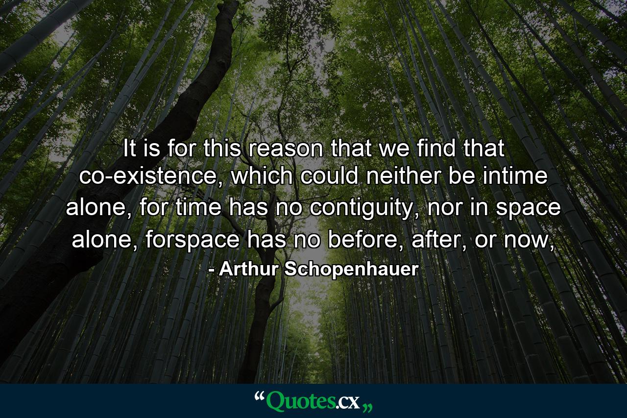 It is for this reason that we find that co-existence, which could neither be intime alone, for time has no contiguity, nor in space alone, forspace has no before, after, or now, - Quote by Arthur Schopenhauer