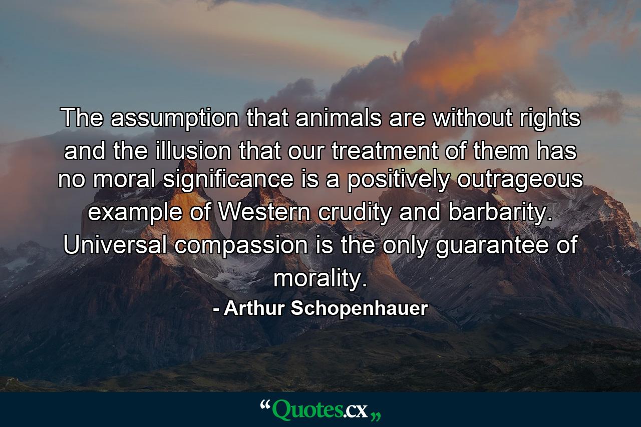 The assumption that animals are without rights and the illusion that our treatment of them has no moral significance is a positively outrageous example of Western crudity and barbarity. Universal compassion is the only guarantee of morality. - Quote by Arthur Schopenhauer