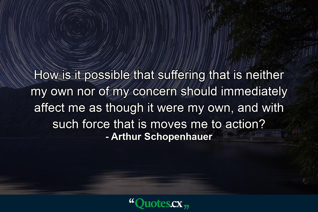 How is it possible that suffering that is neither my own nor of my concern should immediately affect me as though it were my own, and with such force that is moves me to action? - Quote by Arthur Schopenhauer