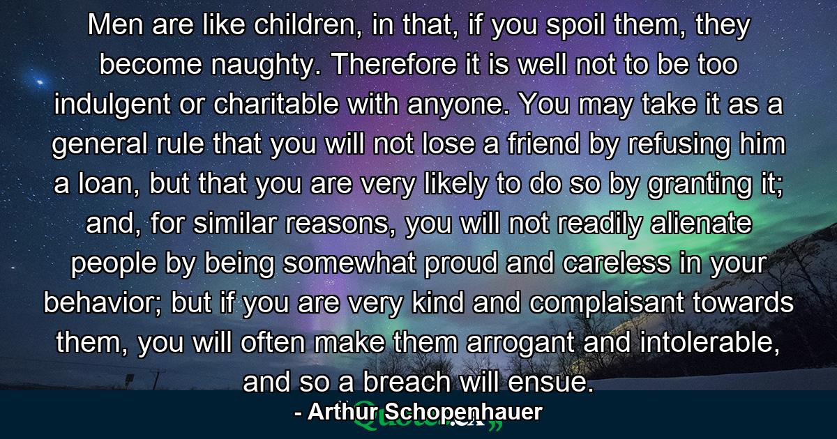 Men are like children, in that, if you spoil them, they become naughty. Therefore it is well not to be too indulgent or charitable with anyone. You may take it as a general rule that you will not lose a friend by refusing him a loan, but that you are very likely to do so by granting it; and, for similar reasons, you will not readily alienate people by being somewhat proud and careless in your behavior; but if you are very kind and complaisant towards them, you will often make them arrogant and intolerable, and so a breach will ensue. - Quote by Arthur Schopenhauer