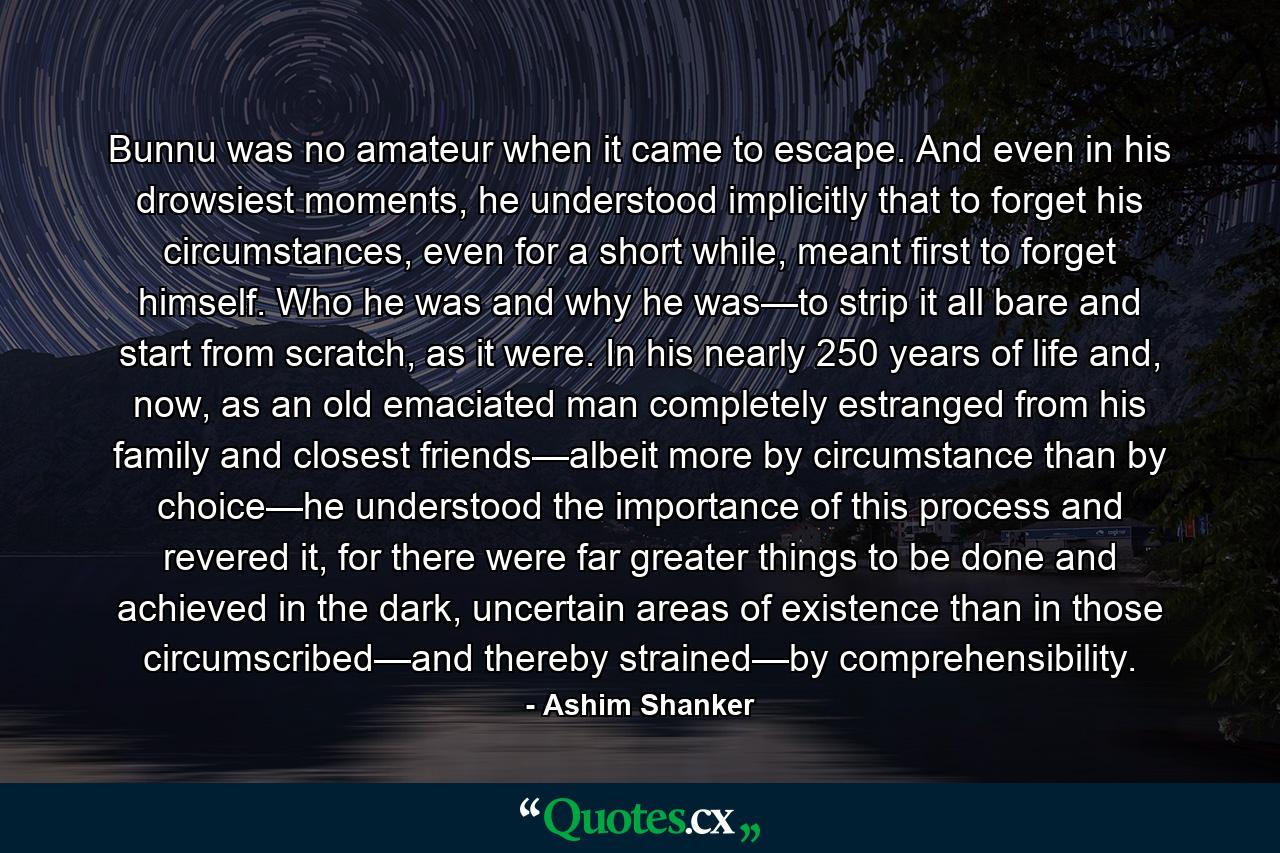 Bunnu was no amateur when it came to escape. And even in his drowsiest moments, he understood implicitly that to forget his circumstances, even for a short while, meant first to forget himself. Who he was and why he was—to strip it all bare and start from scratch, as it were. In his nearly 250 years of life and, now, as an old emaciated man completely estranged from his family and closest friends—albeit more by circumstance than by choice—he understood the importance of this process and revered it, for there were far greater things to be done and achieved in the dark, uncertain areas of existence than in those circumscribed—and thereby strained—by comprehensibility. - Quote by Ashim Shanker